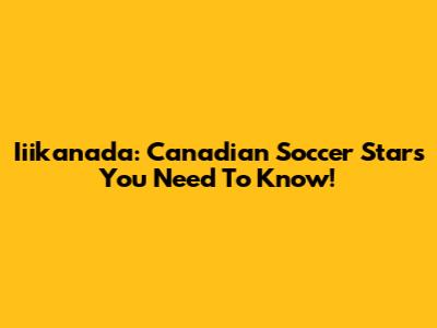 Iiikanada: Canadian Soccer Stars You Need To Know!