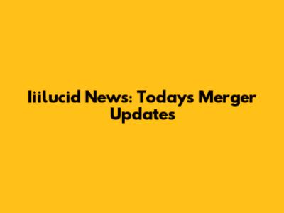 Iiilucid News: Today's Merger Updates