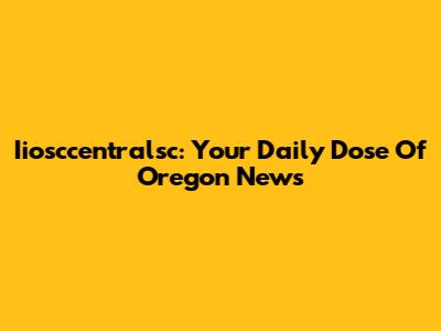 Iiosccentralsc: Your Daily Dose Of Oregon News