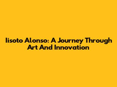Iisoto Alonso: A Journey Through Art And Innovation