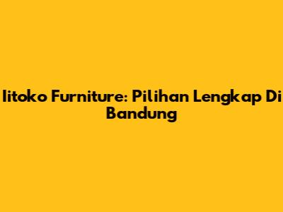 Iitoko Furniture: Pilihan Lengkap Di Bandung