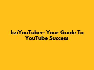 IiziYouTuber: Your Guide To YouTube Success