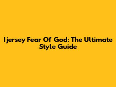 Ijersey Fear Of God: The Ultimate Style Guide