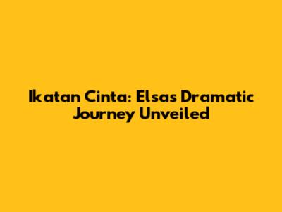 Ikatan Cinta: Elsa's Dramatic Journey Unveiled