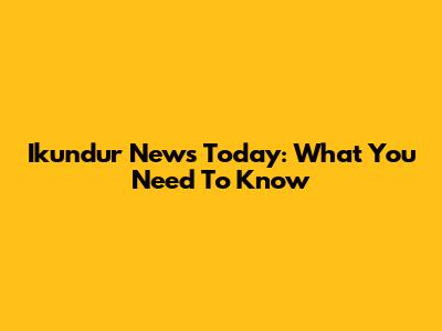 Ikundur News Today: What You Need To Know