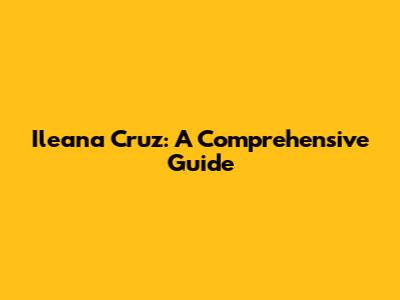 Ileana Cruz: A Comprehensive Guide