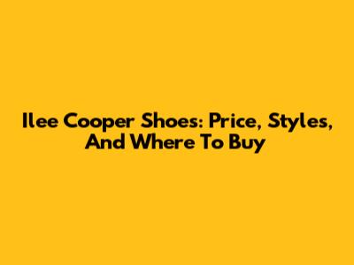 Ilee Cooper Shoes: Price, Styles, And Where To Buy