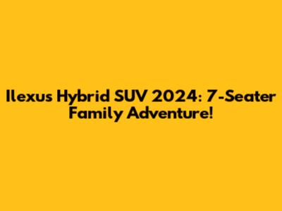 Ilexus Hybrid SUV 2024: 7-Seater Family Adventure!