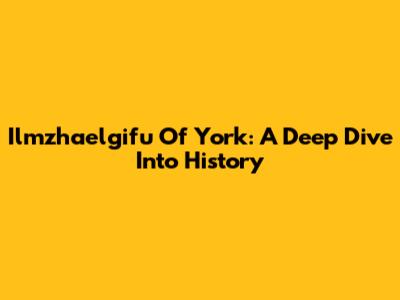 Ilmzhaelgifu Of York: A Deep Dive Into History