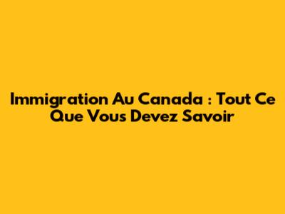 Immigration Au Canada : Tout Ce Que Vous Devez Savoir