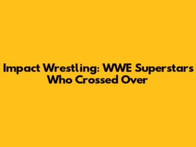 Impact Wrestling: WWE Superstars Who Crossed Over