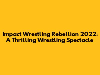 Impact Wrestling Rebellion 2022: A Thrilling Wrestling Spectacle