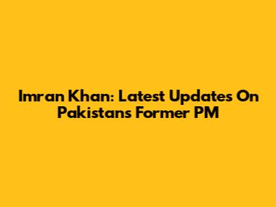 Imran Khan: Latest Updates On Pakistan's Former PM