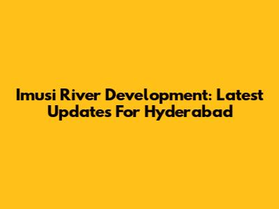 Imusi River Development: Latest Updates For Hyderabad