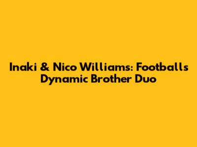 Inaki & Nico Williams: Football's Dynamic Brother Duo