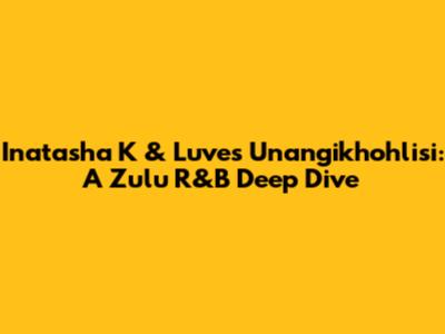 Inatasha K & Luve's 'Unangikhohlisi': A Zulu R&B Deep Dive