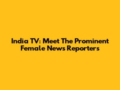 India TV: Meet The Prominent Female News Reporters