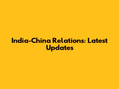 India-China Relations: Latest Updates