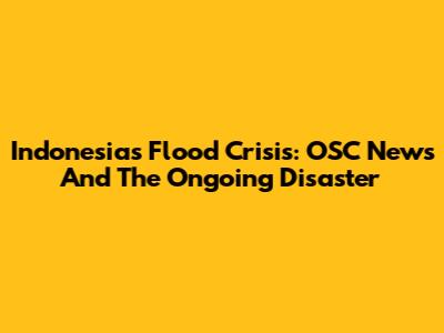 Indonesia's Flood Crisis: OSC News And The Ongoing Disaster