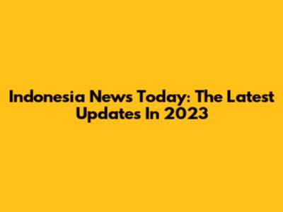 Indonesia News Today: The Latest Updates In 2023