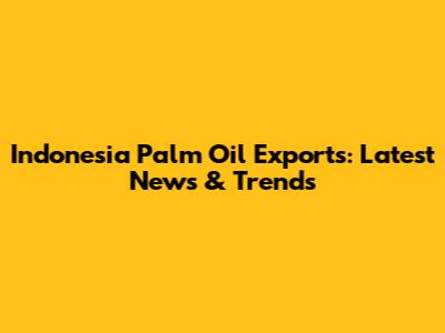 Indonesia Palm Oil Exports: Latest News & Trends