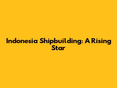 Indonesia Shipbuilding: A Rising Star