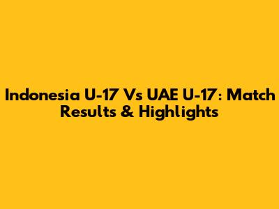Indonesia U-17 Vs UAE U-17: Match Results & Highlights