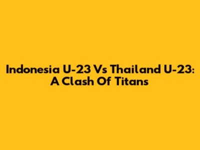 Indonesia U-23 Vs Thailand U-23: A Clash Of Titans