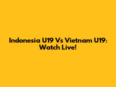 Indonesia U19 Vs Vietnam U19: Watch Live!