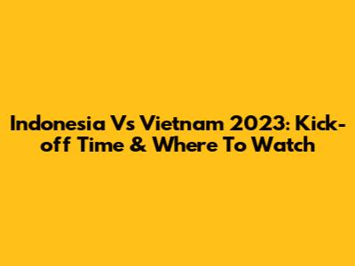 Indonesia Vs Vietnam 2023: Kick-off Time & Where To Watch