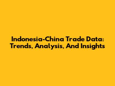 Indonesia-China Trade Data: Trends, Analysis, And Insights