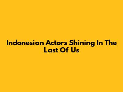 Indonesian Actors Shining In The Last Of Us