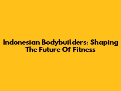 Indonesian Bodybuilders: Shaping The Future Of Fitness