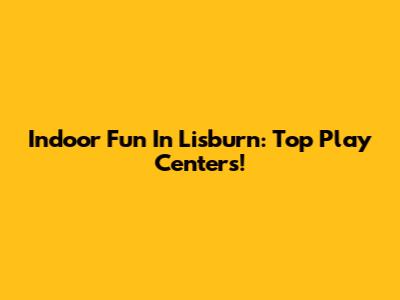 Indoor Fun In Lisburn: Top Play Centers!