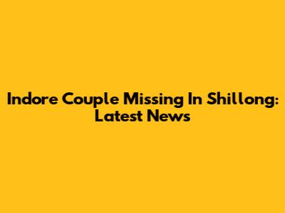 Indore Couple Missing In Shillong: Latest News