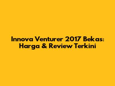 Innova Venturer 2017 Bekas: Harga & Review Terkini