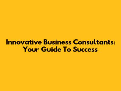 Innovative Business Consultants: Your Guide To Success
