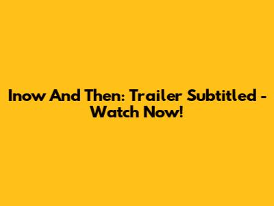 Inow And Then: Trailer Subtitled - Watch Now!