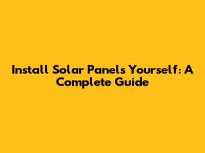Install Solar Panels Yourself: A Complete Guide