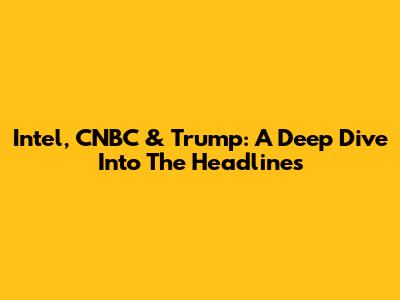 Intel, CNBC & Trump: A Deep Dive Into The Headlines