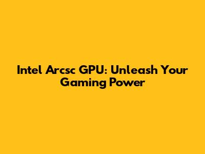 Intel Arcsc GPU: Unleash Your Gaming Power