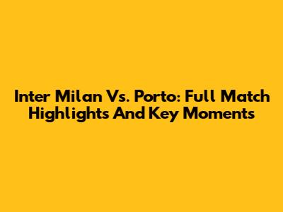 Inter Milan Vs. Porto: Full Match Highlights And Key Moments