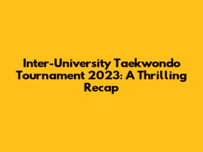 Inter-University Taekwondo Tournament 2023: A Thrilling Recap