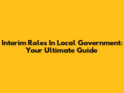 Interim Roles In Local Government: Your Ultimate Guide