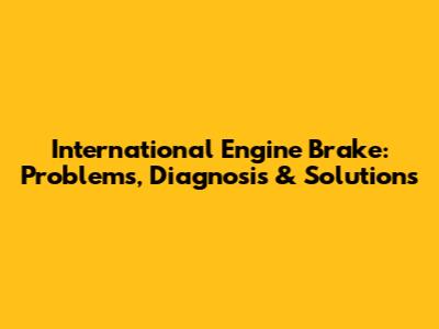 International Engine Brake: Problems, Diagnosis & Solutions