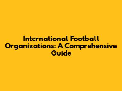 International Football Organizations: A Comprehensive Guide