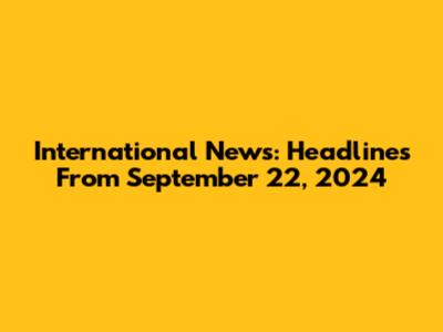 International News: Headlines From September 22, 2024