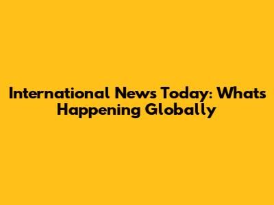 International News Today: What's Happening Globally