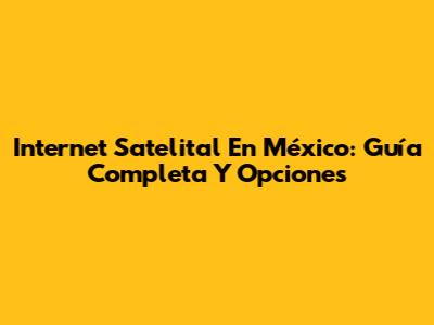 Internet Satelital En México: Guía Completa Y Opciones