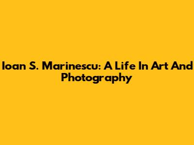 Ioan S. Marinescu: A Life In Art And Photography